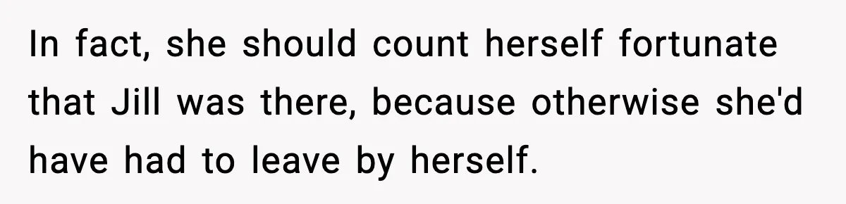 Woman Refuses to Leave Her Dream Concert After Her Friend Has A Panic Attack, Now Everyone’s Calling Her Selfish In fact, she should count herself fortunate that Jill was there, because otherwise she'd have had to leave by herself.