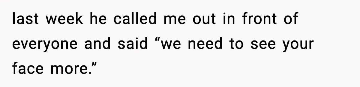 last week he called me out in front of everyone and said “we need to see your face more.”