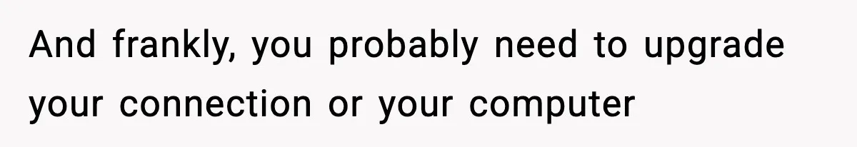 And frankly, you probably need to upgrade your connection or your computer