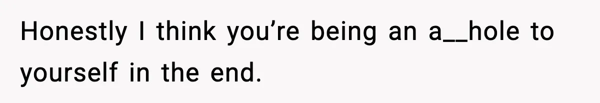Honestly I think you’re being an a__hole to yourself in the end.