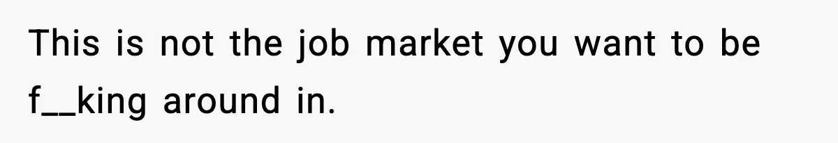This is not the job market you want to be f__king around in.