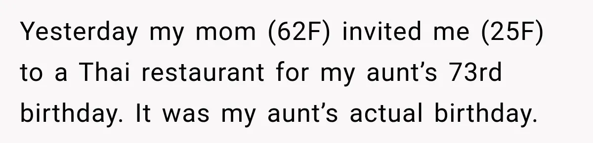 Mom Changed Her Sister’s Birthday Restaurant, Then Couldn’t Understand Why Anyone Was Upset Yesterday my mom (62F) invited me (25F) to a Thai restaurant for my aunt’s 73rd birthday. It was my aunt’s actual birthday.