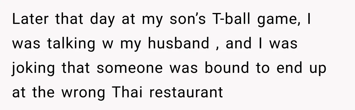 Mom Changed Her Sister’s Birthday Restaurant, Then Couldn’t Understand Why Anyone Was Upset Later that day at my son’s T-ball game, I was talking w my husband , and I was joking that someone was bound to end up at the wrong Thai...
