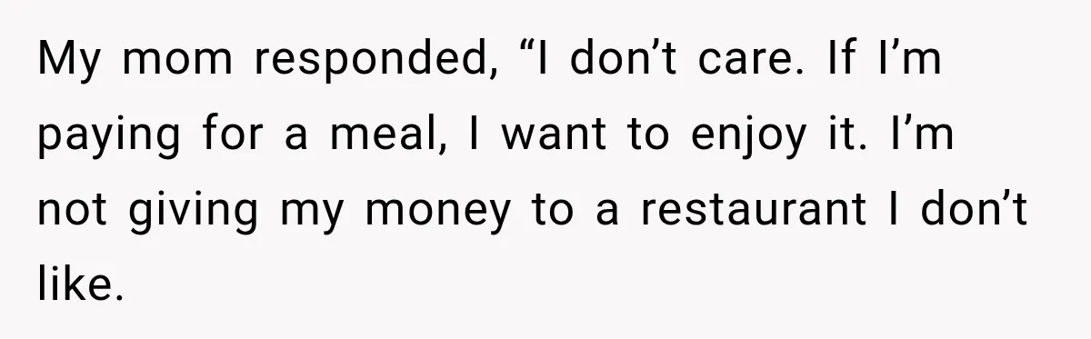 Mom Changed Her Sister’s Birthday Restaurant, Then Couldn’t Understand Why Anyone Was Upset My mom responded, “I don’t care. If I’m paying for a meal, I want to enjoy it. I’m not giving my money to a restaurant I don’t like.