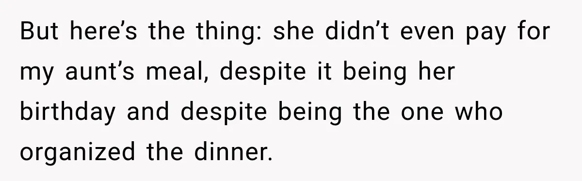 Mom Changed Her Sister’s Birthday Restaurant, Then Couldn’t Understand Why Anyone Was Upset But here’s the thing: she didn’t even pay for my aunt’s meal, despite it being her birthday and despite being the one who organized the dinner.