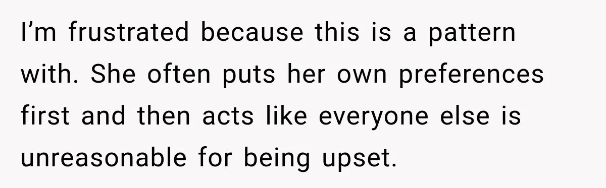 Mom Changed Her Sister’s Birthday Restaurant, Then Couldn’t Understand Why Anyone Was Upset I’m frustrated because this is a pattern with. She often puts her own preferences first and then acts like everyone else is unreasonable for being upset.