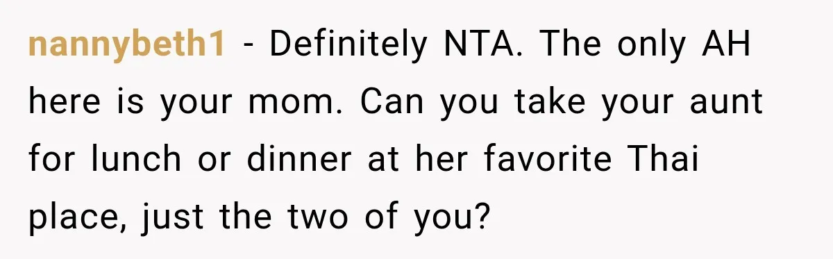 Mom Changed Her Sister’s Birthday Restaurant, Then Couldn’t Understand Why Anyone Was Upset nannybeth1 − Definitely NTA. The only AH here is your mom. Can you take your aunt for lunch or dinner at her favorite Thai place, just the two of you?