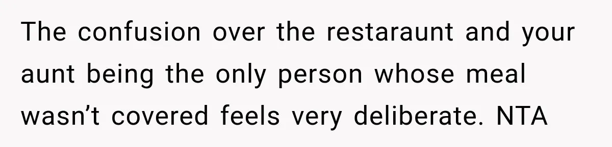 Mom Changed Her Sister’s Birthday Restaurant, Then Couldn’t Understand Why Anyone Was Upset The confusion over the restaraunt and your aunt being the only person whose meal wasn’t covered feels very deliberate. NTA