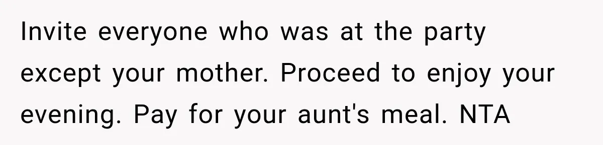 Mom Changed Her Sister’s Birthday Restaurant, Then Couldn’t Understand Why Anyone Was Upset Invite everyone who was at the party except your mother. Proceed to enjoy your evening. Pay for your aunt's meal. NTA