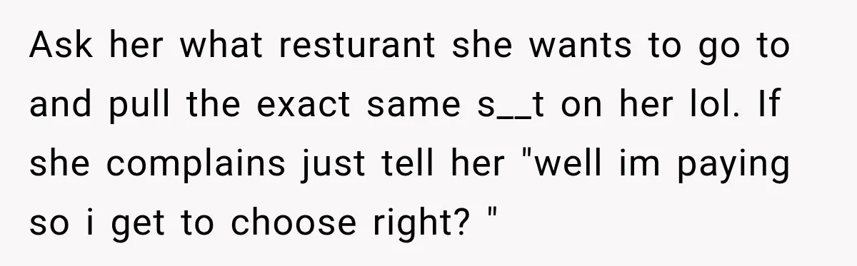 Mom Changed Her Sister’s Birthday Restaurant, Then Couldn’t Understand Why Anyone Was Upset Ask her what resturant she wants to go to and pull the exact same s__t on her lol. If she complains just tell her "well im paying so i get...