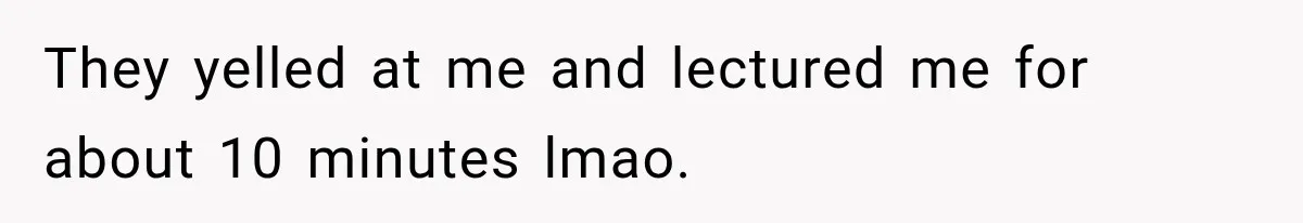 They yelled at me and lectured me for about 10 minutes lmao.