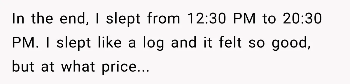 In the end, I slept from 12:30 PM to 20:30 PM. I slept like a log and it felt so good, but at what price...