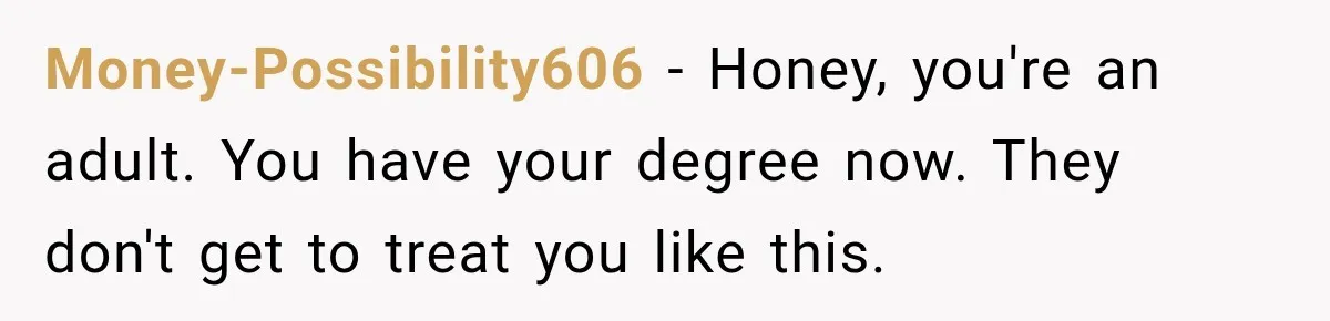 Money-Possibility606 − Honey, you're an adult. You have your degree now. They don't get to treat you like this.