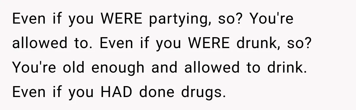 Even if you WERE partying, so? You're allowed to. Even if you WERE drunk, so? You're old enough and allowed to drink. Even if you HAD done drugs.