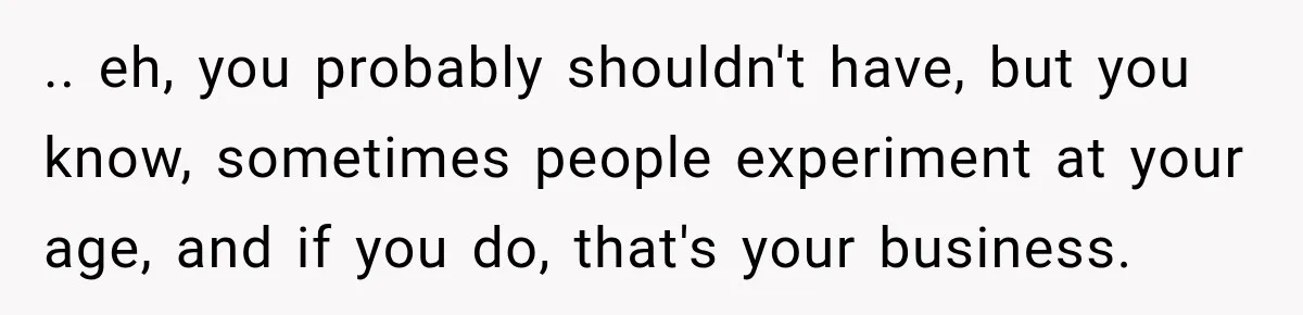 .. eh, you probably shouldn't have, but you know, sometimes people experiment at your age, and if you do, that's your business.