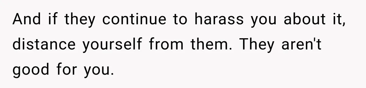And if they continue to harass you about it, distance yourself from them. They aren't good for you.