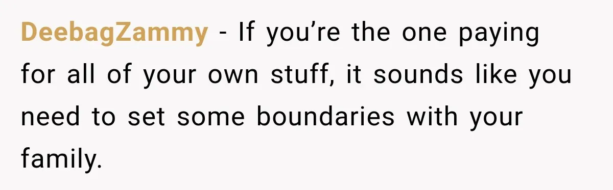 DeebagZammy − If you’re the one paying for all of your own stuff, it sounds like you need to set some boundaries with your family.