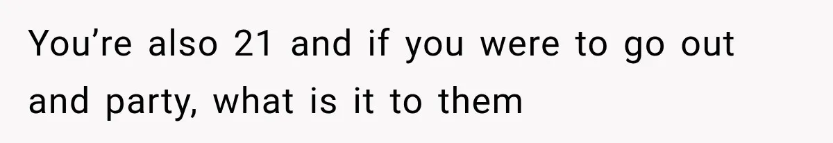 You’re also 21 and if you were to go out and party, what is it to them