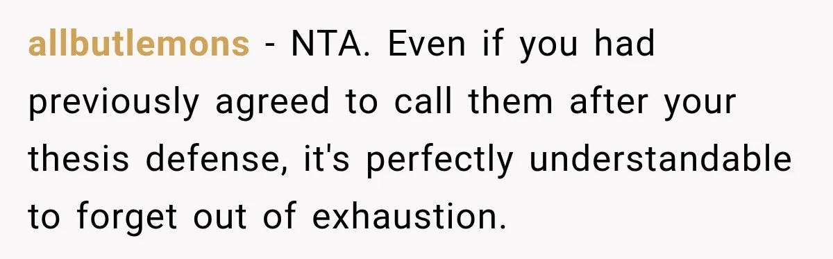 allbutlemons − NTA. Even if you had previously agreed to call them after your thesis defense, it's perfectly understandable to forget out of exhaustion.