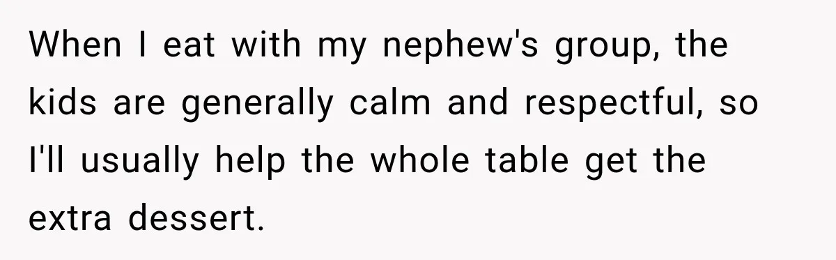 Woman Lied To Summer Camp Kids To Get Extra Dessert For Her Niece, Was She Wrong? When I eat with my nephew's group, the kids are generally calm and respectful, so I'll usually help the whole table get the extra dessert.