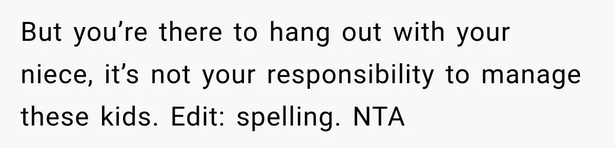 Woman Lied To Summer Camp Kids To Get Extra Dessert For Her Niece, Was She Wrong? But you’re there to hang out with your niece, it’s not your responsibility to manage these kids. Edit: spelling. NTA
