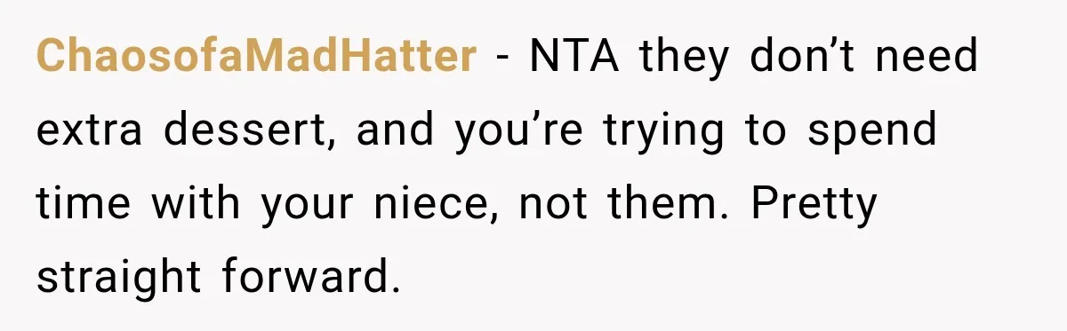 Woman Lied To Summer Camp Kids To Get Extra Dessert For Her Niece, Was She Wrong? ChaosofaMadHatter − NTA they don’t need extra dessert, and you’re trying to spend time with your niece, not them. Pretty straight forward.
