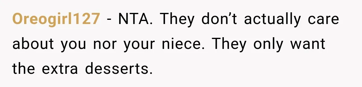 Woman Lied To Summer Camp Kids To Get Extra Dessert For Her Niece, Was She Wrong? Oreogirl127 − NTA. They don’t actually care about you nor your niece. They only want the extra desserts.