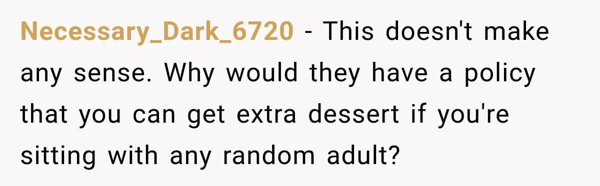 Woman Lied To Summer Camp Kids To Get Extra Dessert For Her Niece, Was She Wrong? Necessary_Dark_6720 − This doesn't make any sense. Why would they have a policy that you can get extra dessert if you're sitting with any random adult?