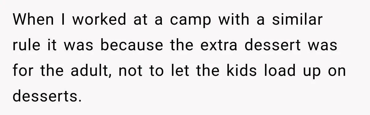 Woman Lied To Summer Camp Kids To Get Extra Dessert For Her Niece, Was She Wrong? When I worked at a camp with a similar rule it was because the extra dessert was for the adult, not to let the kids load up on desserts.