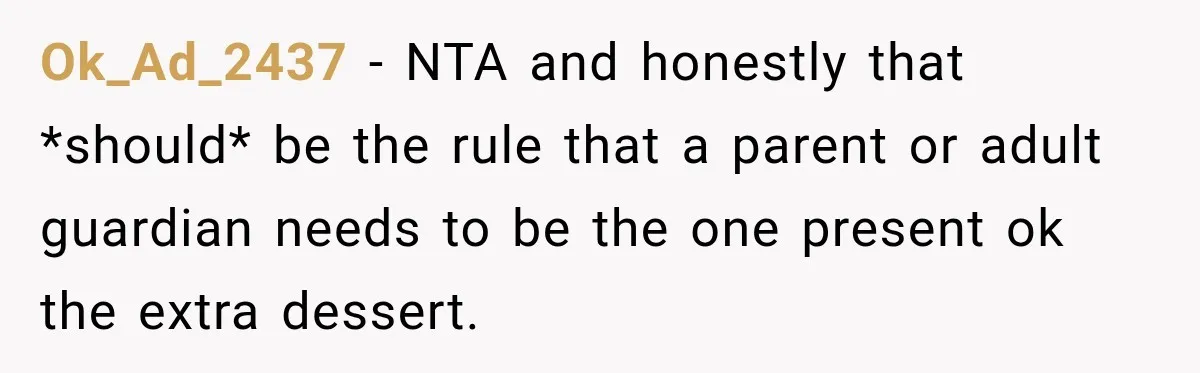 Woman Lied To Summer Camp Kids To Get Extra Dessert For Her Niece, Was She Wrong? Ok_Ad_2437 − NTA and honestly that *should* be the rule that a parent or adult guardian needs to be the one present ok the extra dessert.