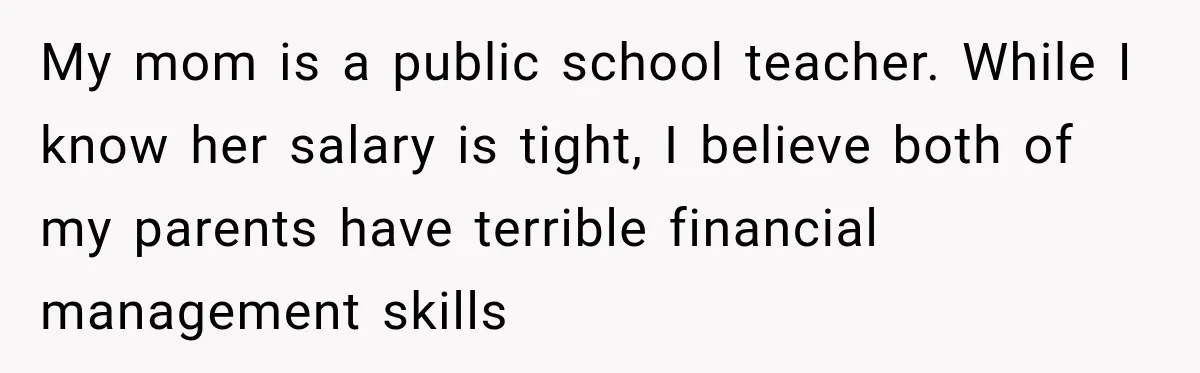 My mom is a public school teacher. While I know her salary is tight, I believe both of my parents have terrible financial management skills