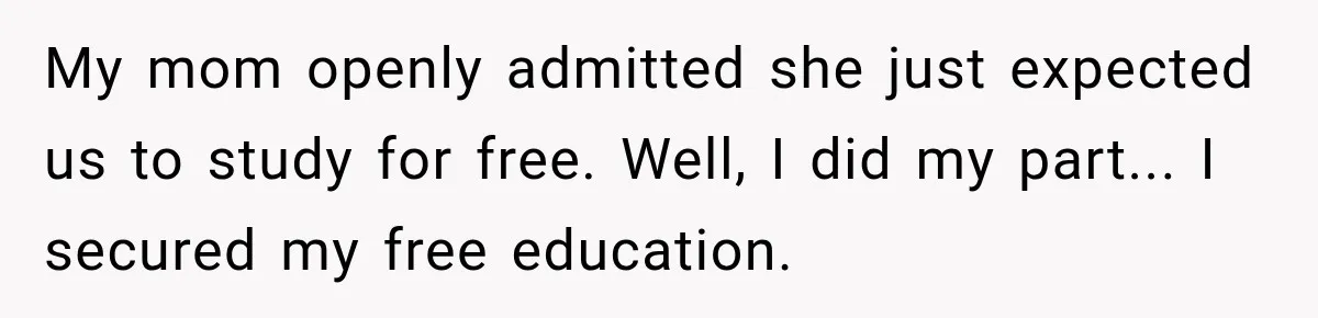 My mom openly admitted she just expected us to study for free. Well, I did my part... I secured my free education.