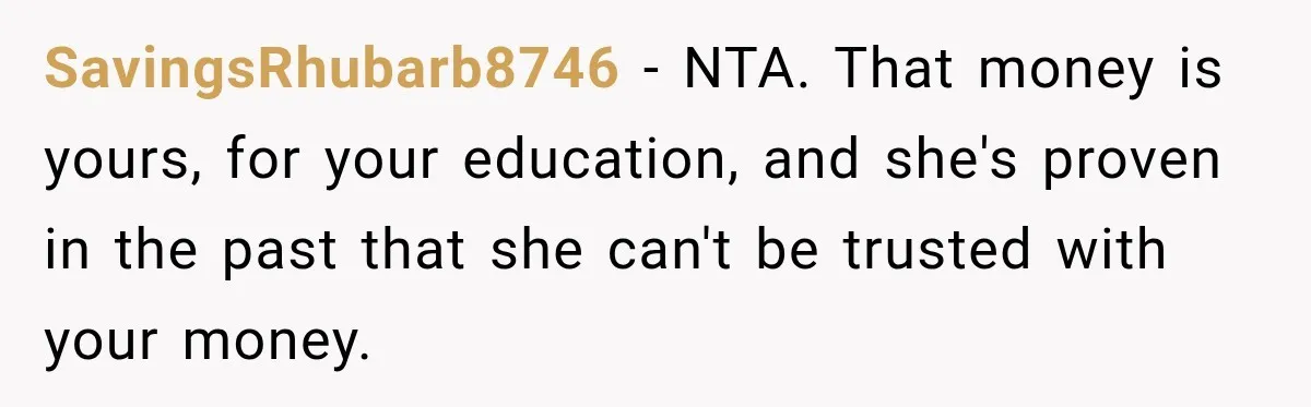 SavingsRhubarb8746 − NTA. That money is yours, for your education, and she's proven in the past that she can't be trusted with your money.