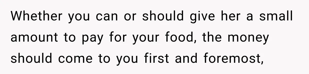 Whether you can or should give her a small amount to pay for your food, the money should come to you first and foremost,
