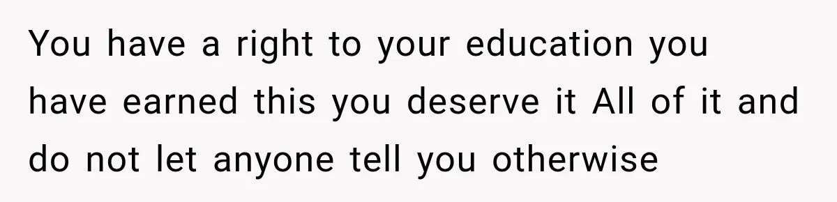 You have a right to your education you have earned this you deserve it All of it and do not let anyone tell you otherwise