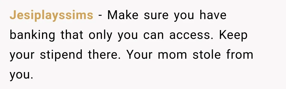 Jesiplayssims − Make sure you have banking that only you can access. Keep your stipend there. Your mom stole from you.