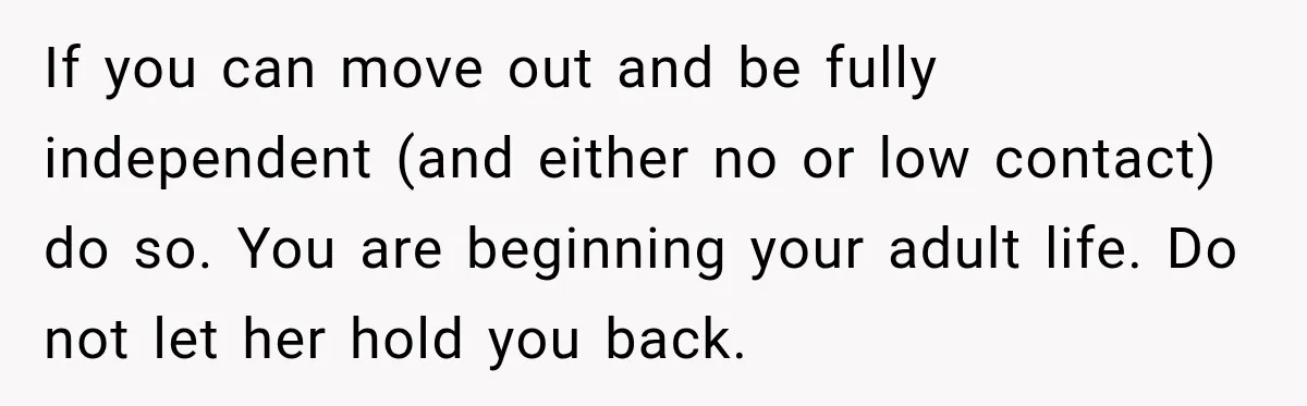 If you can move out and be fully independent (and either no or low contact) do so. You are beginning your adult life. Do not let her hold you back.