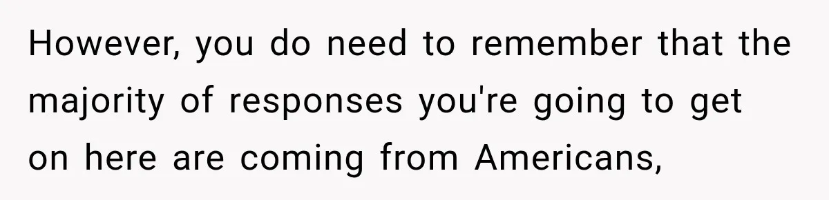 However, you do need to remember that the majority of responses you're going to get on here are coming from Americans,