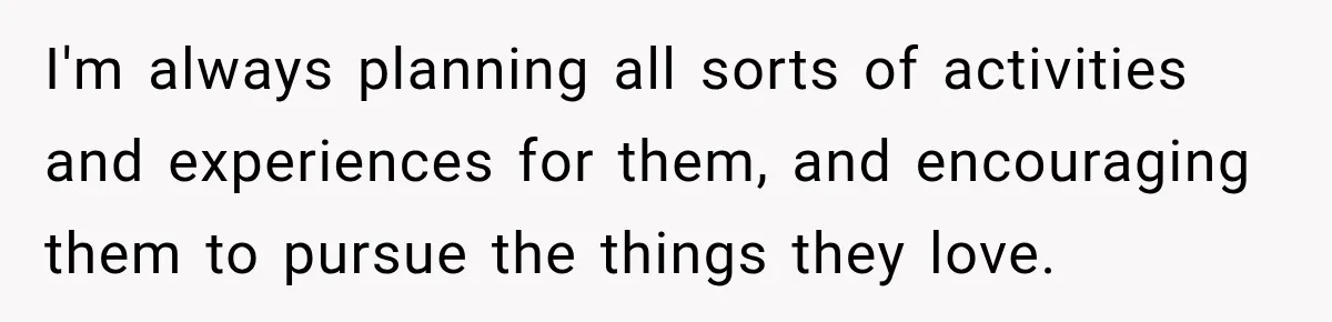 I'm always planning all sorts of activities and experiences for them, and encouraging them to pursue the things they love.