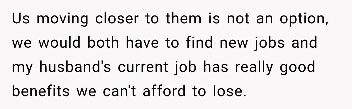 Us moving closer to them is not an option, we would both have to find new jobs and my husband's current job has really good benefits we can't afford to...