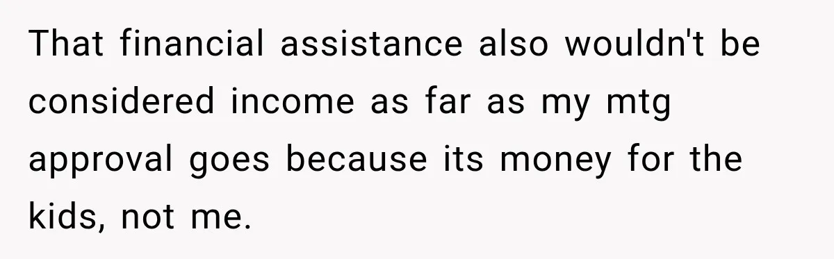 That financial assistance also wouldn't be considered income as far as my mtg approval goes because its money for the kids, not me.