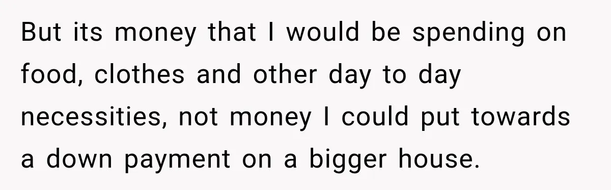 But its money that I would be spending on food, clothes and other day to day necessities, not money I could put towards a down payment on a bigger house.
