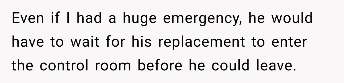 Even if I had a huge emergency, he would have to wait for his replacement to enter the control room before he could leave.