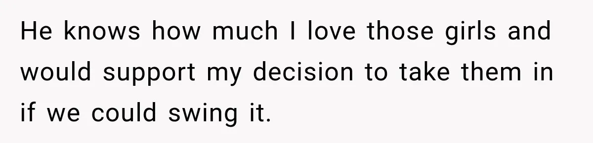 He knows how much I love those girls and would support my decision to take them in if we could swing it.