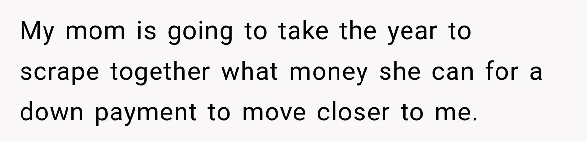 My mom is going to take the year to scrape together what money she can for a down payment to move closer to me.