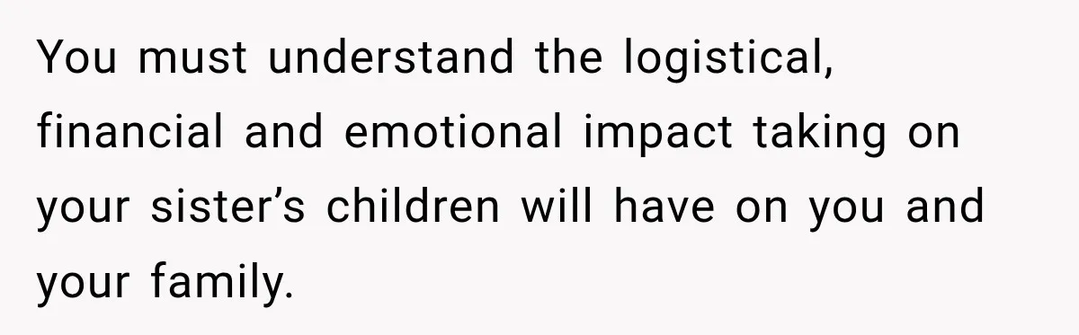 You must understand the logistical, financial and emotional impact taking on your sister’s children will have on you and your family.