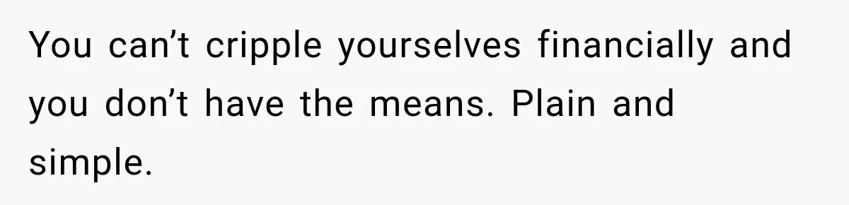 You can’t cripple yourselves financially and you don’t have the means. Plain and simple.