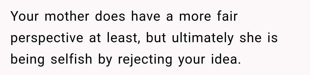 Your mother does have a more fair perspective at least, but ultimately she is being selfish by rejecting your idea.