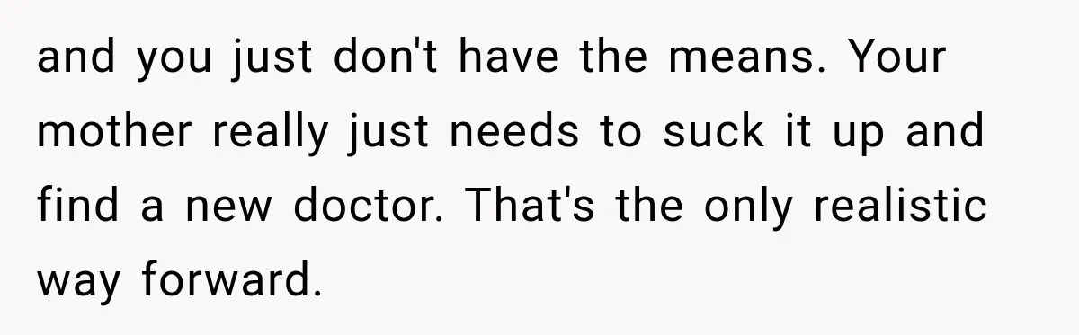 and you just don't have the means. Your mother really just needs to suck it up and find a new doctor. That's the only realistic way forward.