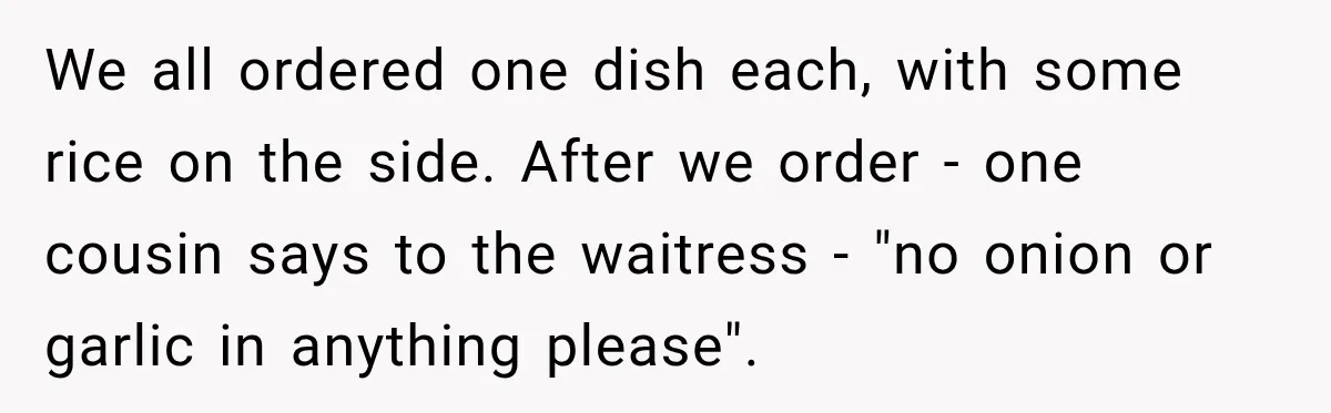 He Wanted Onions And Garlic In His Dish, Cousins Got Upset Because They “Always Share” We all ordered one dish each, with some rice on the side. After we order - one cousin says to the waitress - "no onion or garlic in anything please".